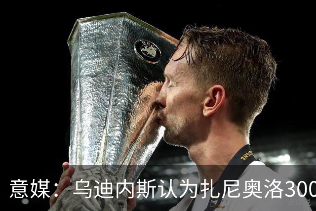 意媒：乌迪内斯认为扎尼奥洛300万欧年薪要求太高，米兰科莫有意